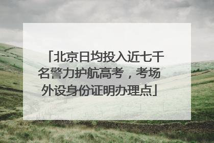 北京日均投入近七千名警力护航高考，考场外设身份证明办理点
